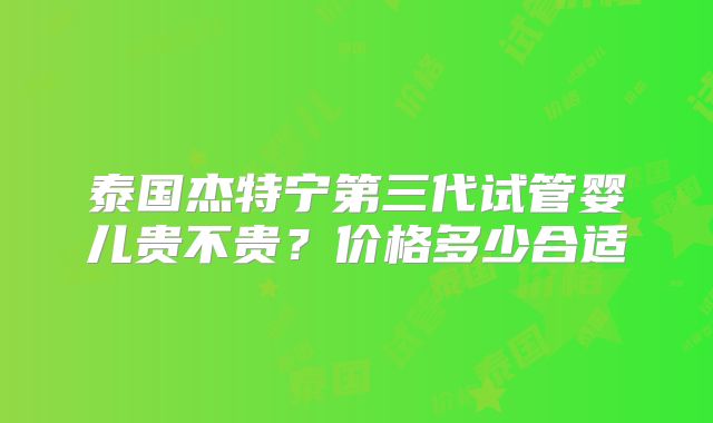 泰国杰特宁第三代试管婴儿贵不贵？价格多少合适