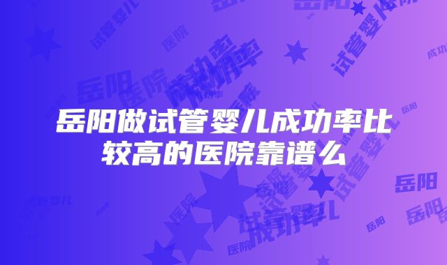 岳阳做试管婴儿成功率比较高的医院靠谱么