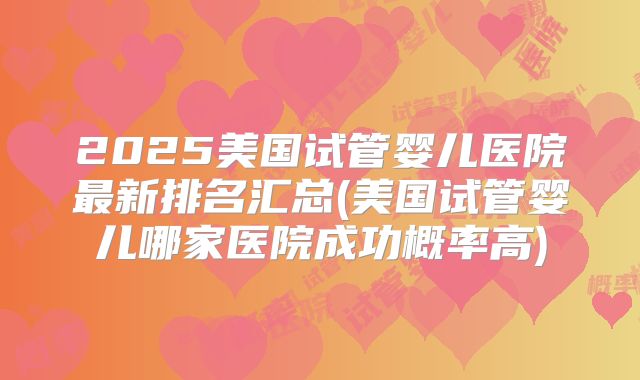2025美国试管婴儿医院最新排名汇总(美国试管婴儿哪家医院成功概率高)
