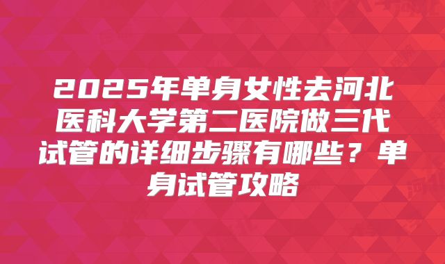 2025年单身女性去河北医科大学第二医院做三代试管的详细步骤有哪些？单身试管攻略