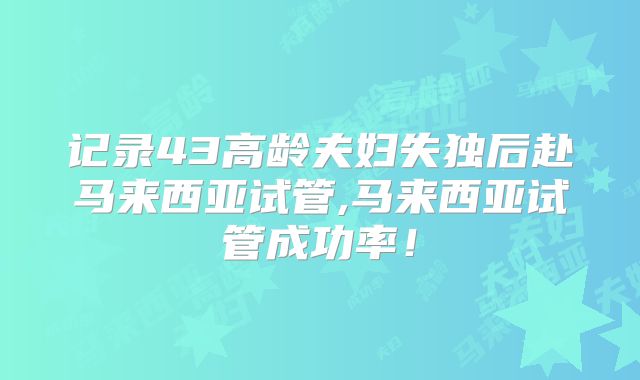 记录43高龄夫妇失独后赴马来西亚试管,马来西亚试管成功率!