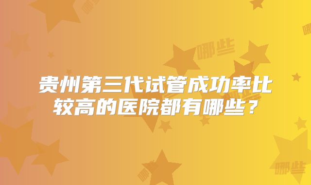 贵州第三代试管成功率比较高的医院都有哪些？