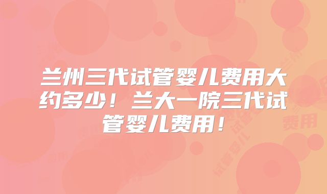兰州三代试管婴儿费用大约多少！兰大一院三代试管婴儿费用！