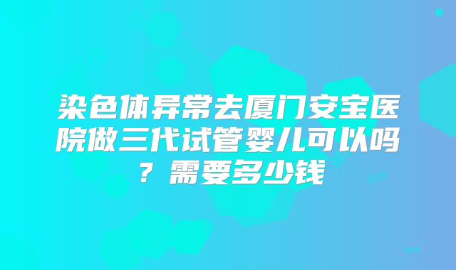 染色体异常去厦门安宝医院做三代试管婴儿可以吗?需要多少钱