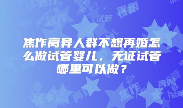 焦作离异人群不想再婚怎么做试管婴儿，无证试管哪里可以做？