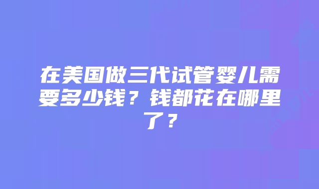 在美国做三代试管婴儿需要多少钱？钱都花在哪里了？
