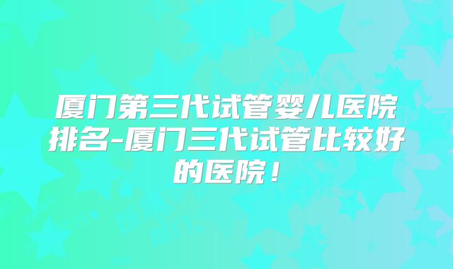 厦门第三代试管婴儿医院排名-厦门三代试管比较好的医院！