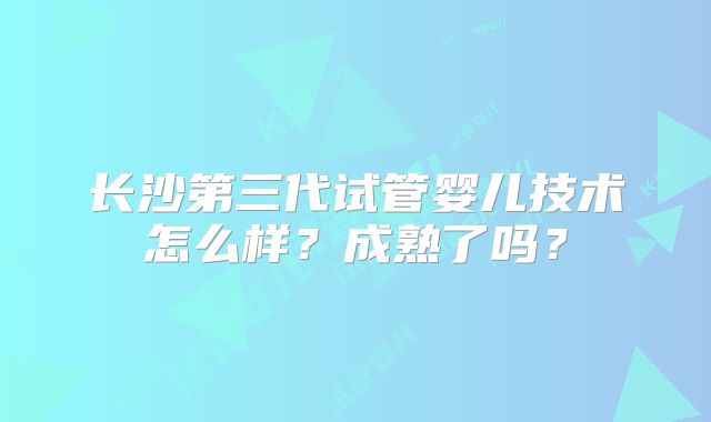 长沙第三代试管婴儿技术怎么样？成熟了吗？