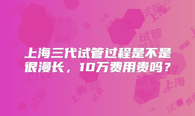 上海三代试管过程是不是很漫长,10万费用贵吗?
