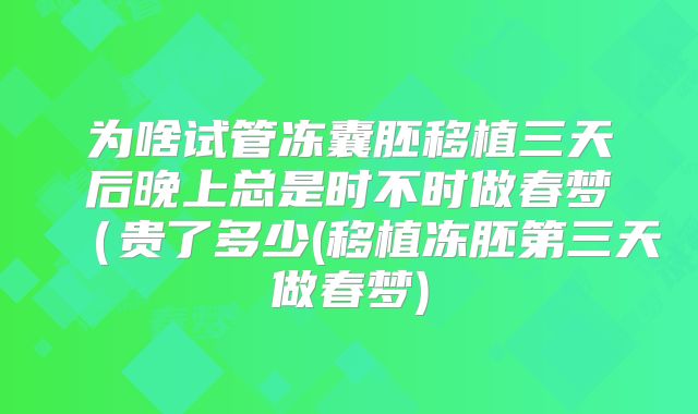 为啥试管冻囊胚移植三天后晚上总是时不时做春梦（贵了多少(移植冻胚第三天做春梦)