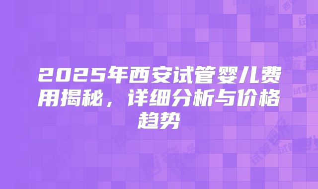 2025年西安试管婴儿费用揭秘,详细分析与价格趋势