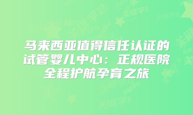 马来西亚值得信任认证的试管婴儿中心:正规医院全程护航孕育之旅