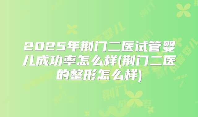 2025年荆门二医试管婴儿成功率怎么样(荆门二医的整形怎么样)