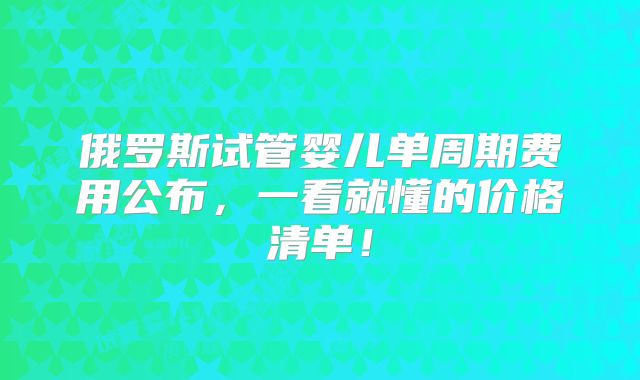 俄罗斯试管婴儿单周期费用公布，一看就懂的价格清单！