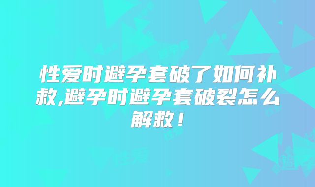 性爱时避孕套破了如何补救,避孕时避孕套破裂怎么解救！
