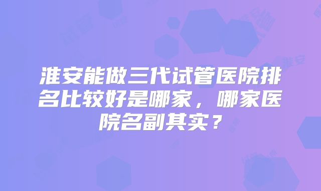 淮安能做三代试管医院排名比较好是哪家，哪家医院名副其实？
