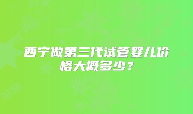 西宁做第三代试管婴儿价格大概多少？