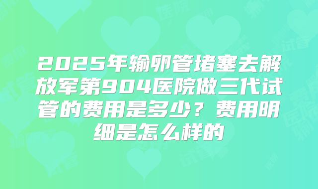 2025年输卵管堵塞去解放军第904医院做三代试管的费用是多少？费用明细是怎么样的
