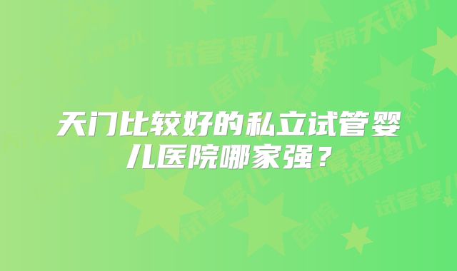 天门比较好的私立试管婴儿医院哪家强？