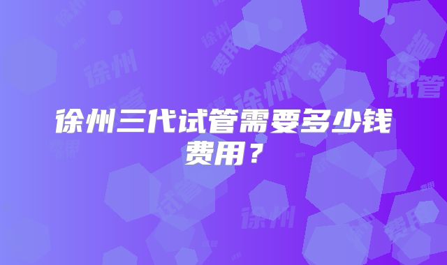 徐州三代试管需要多少钱费用?