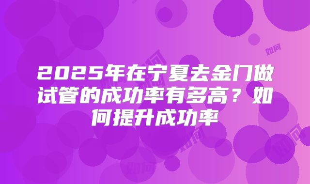 2025年在宁夏去金门做试管的成功率有多高？如何提升成功率