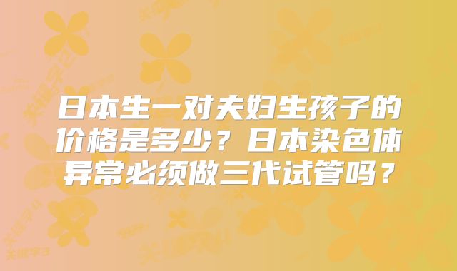 日本生一对夫妇生孩子的价格是多少?日本染色体异常必须做三代试管吗?