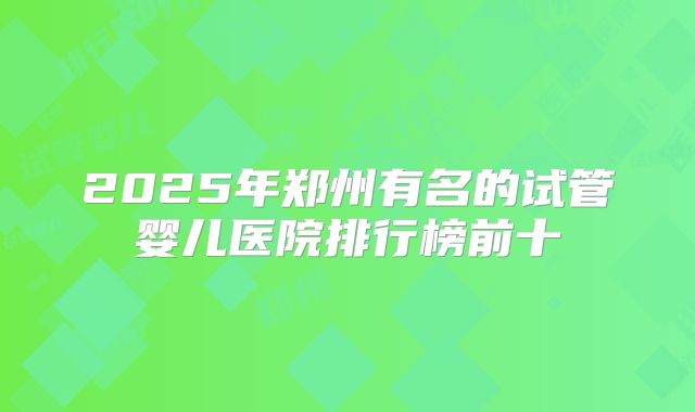 2025年郑州有名的试管婴儿医院排行榜前十
