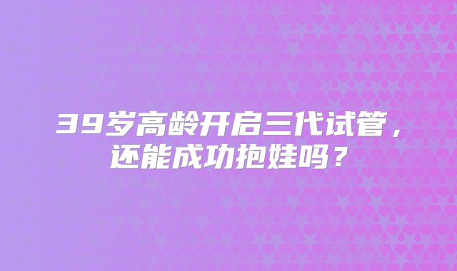 39岁高龄开启三代试管，还能成功抱娃吗？