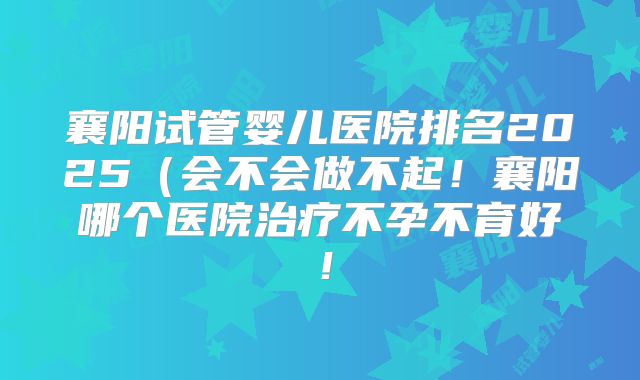 襄阳试管婴儿医院排名2025（会不会做不起！襄阳哪个医院治疗不孕不育好！