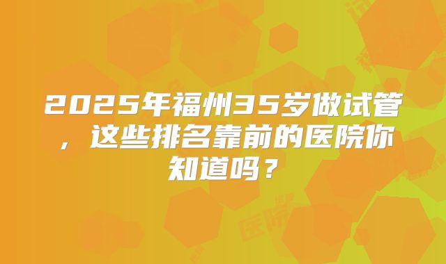 2025年福州35岁做试管，这些排名靠前的医院你知道吗？