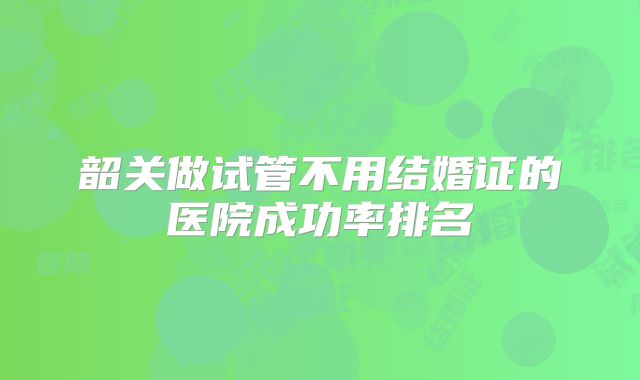 韶关做试管不用结婚证的医院成功率排名