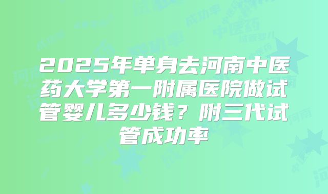 2025年单身去河南中医药大学第一附属医院做试管婴儿多少钱？附三代试管成功率