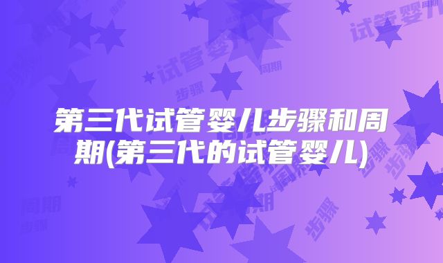 第三代试管婴儿步骤和周期(第三代的试管婴儿)