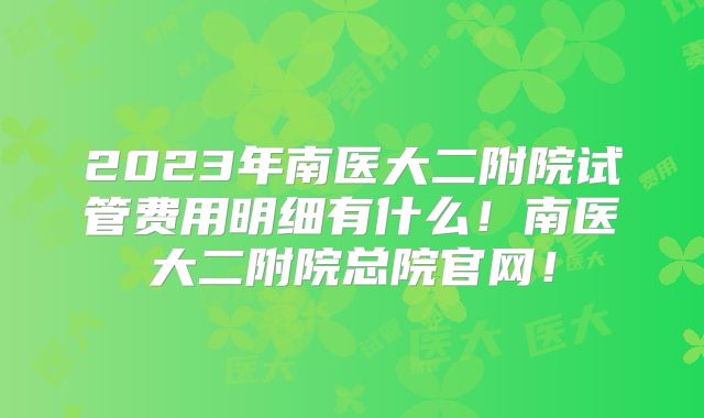 2023年南医大二附院试管费用明细有什么！南医大二附院总院官网！