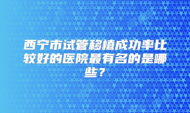西宁市试管移植成功率比较好的医院最有名的是哪些?