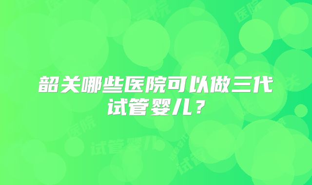 韶关哪些医院可以做三代试管婴儿？