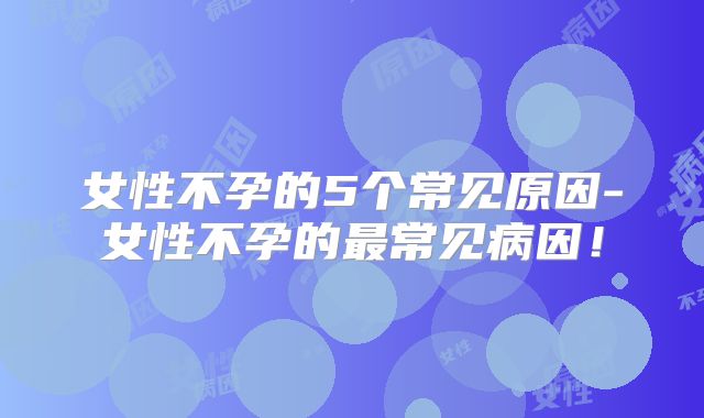 女性不孕的5个常见原因-女性不孕的最常见病因！