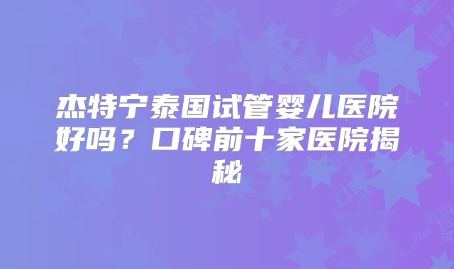 杰特宁泰国试管婴儿医院好吗？口碑前十家医院揭秘