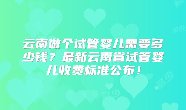 云南做个试管婴儿需要多少钱?最新云南省试管婴儿收费标准公布!