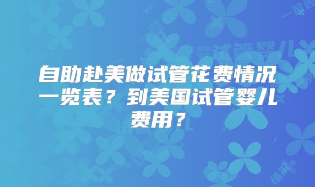 自助赴美做试管花费情况一览表？到美国试管婴儿费用？