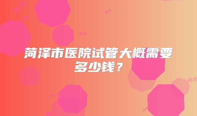 菏泽市医院试管大概需要多少钱?