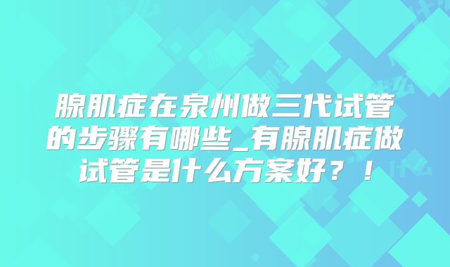 腺肌症在泉州做三代试管的步骤有哪些_有腺肌症做试管是什么方案好？！