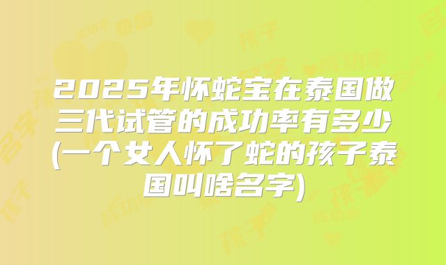 2025年怀蛇宝在泰国做三代试管的成功率有多少(一个女人怀了蛇的孩子泰国叫啥名字)