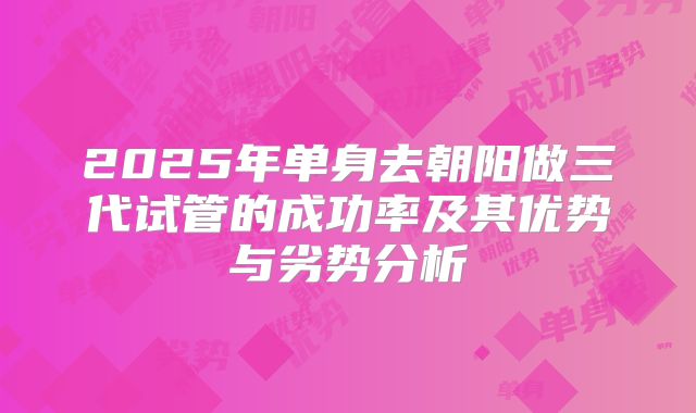 2025年单身去朝阳做三代试管的成功率及其优势与劣势分析