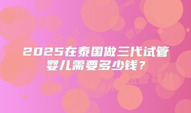 2025在泰国做三代试管婴儿需要多少钱？