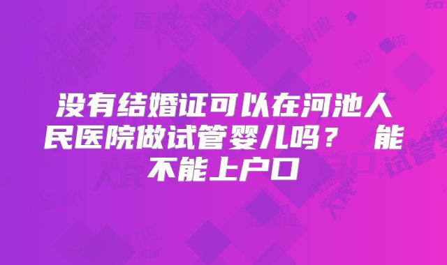 没有结婚证可以在河池人民医院做试管婴儿吗？ 能不能上户口