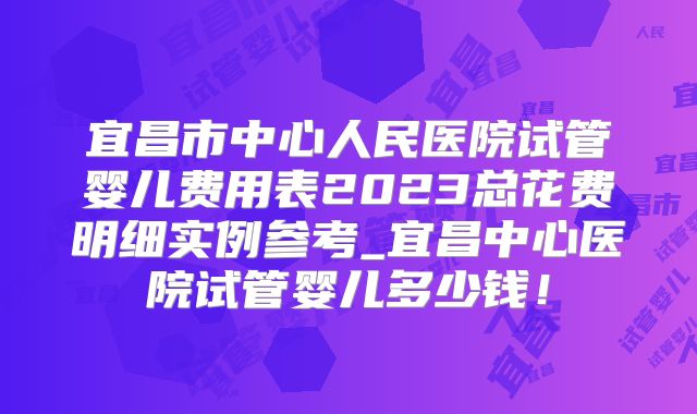 宜昌市中心人民医院试管婴儿费用表2023总花费明细实例参考_宜昌中心医院试管婴儿多少钱！