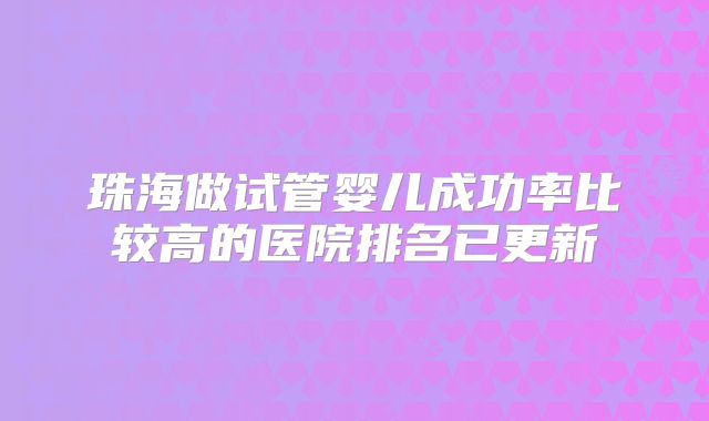珠海做试管婴儿成功率比较高的医院排名已更新