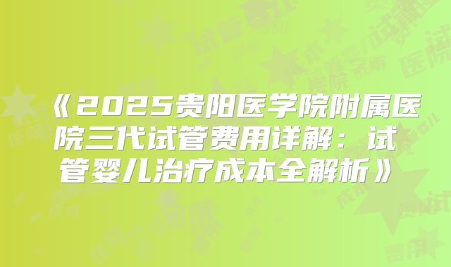 《2025贵阳医学院附属医院三代试管费用详解:试管婴儿治疗成本全解析》