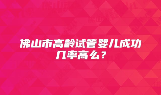 佛山市高龄试管婴儿成功几率高么？